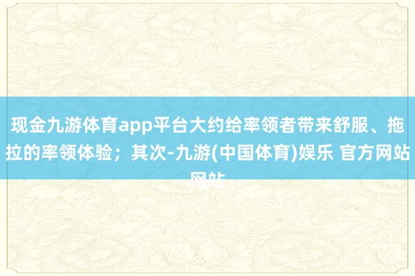 现金九游体育app平台大约给率领者带来舒服、拖拉的率领体验；其次-九游(中国体育)娱乐 官方网站