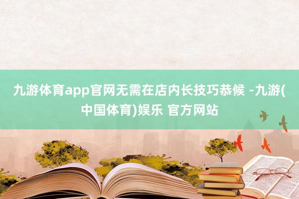 九游体育app官网无需在店内长技巧恭候 -九游(中国体育)娱乐 官方网站