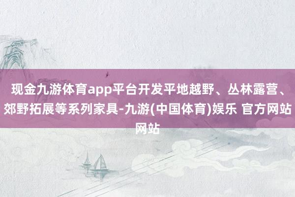 现金九游体育app平台开发平地越野、丛林露营、郊野拓展等系列家具-九游(中国体育)娱乐 官方网站