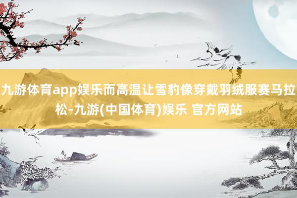 九游体育app娱乐而高温让雪豹像穿戴羽绒服赛马拉松-九游(中国体育)娱乐 官方网站