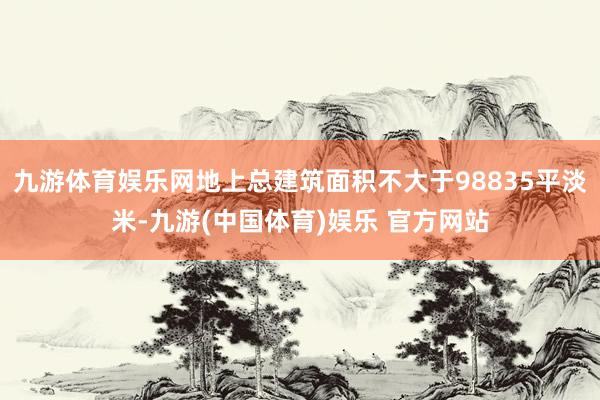 九游体育娱乐网地上总建筑面积不大于98835平淡米-九游(中国体育)娱乐 官方网站